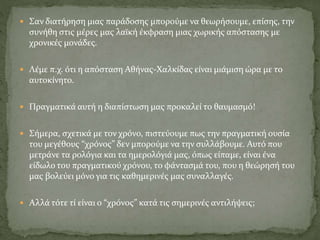  Σαν διατήρηση μιας παράδοσης μπορούμε να θεωρήσουμε, επίσης, την
συνήθη στις μέρες μας λαϊκή έκφραση μιας χωρικής απόστασης με
χρονικές μονάδες.
 Λέμε π.χ. ότι η απόσταση Αθήνας-Χαλκίδας είναι μιάμιση ώρα με το
αυτοκίνητο.
 Πραγματικά αυτή η διαπίστωση μας προκαλεί το θαυμασμό!
 Σήμερα, σχετικά με τον χρόνο, πιστεύουμε πως την πραγματική ουσία
του μεγέθους “χρόνος” δεν μπορούμε να την συλλάβουμε. Αυτό που
μετράνε τα ρολόγια και τα ημερολόγιά μας, όπως είπαμε, είναι ένα
είδωλο του πραγματικού χρόνου, το φάντασμά του, που η θεώρησή του
μας βολεύει μόνο για τις καθημερινές μας συναλλαγές.
 Αλλά τότε τί είναι ο “χρόνος” κατά τις σημερινές αντιλήψεις;
 