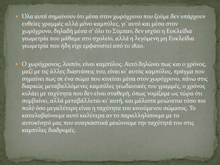  Όλα αυτά σημαίνουν ότι μέσα στον χωρόχρονο που ζούμε δεν υπάρχουν
ευθείες γραμμές αλλά μόνο καμπύλες, γι’ αυτό και μέσα στον
χωρόχρονο, δηλαδή μέσα σ’ όλο το Σύμπαν, δεν ισχύει η Ευκλείδια
γεωμετρία που μάθαμε στο σχολείο, αλλά η λεγόμενη μη Ευκλείδια
γεωμετρία που ήδη είχε εμφανιστεί από το 1820.
 Ο χωρόχρονος, λοιπόν, είναι καμπύλος. Αυτό δηλώνει πως και ο χρόνος,
μαζί με τις άλλες διαστάσεις του, είναι κι’ αυτός καμπύλος, πράγμα που
σημαίνει πως σε ένα σώμα που κινείται μέσα στον χωρόχρονο, πάνω στις
διαρκώς μεταβαλλόμενες καμπύλες γεωδαιτικές του γραμμές, ο χρόνος
κυλάει με ταχύτητα που δεν είναι σταθερή, όπως νομίζαμε ως τώρα ότι
συμβαίνει, αλλά μεταβάλλεται κι’ αυτή, και μάλιστα μειώνεται τόσο πιο
πολύ όσο μεγαλύτερη είναι η ταχύτητα του κινούμενου σώματος. Το
καταλαβαίνουμε αυτό καλύτερα αν το παραλληλίσουμε με το
αυτοκίνητό μας που αναγκαστικά μειώνουμε την ταχύτητά του στις
καμπύλες διαδρομές.
 
