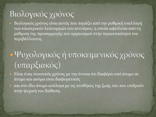 Βιολογικός χρόνος είναι αυτός που πηγάζει από την ρυθμική εναλλαγή
των εσωτερικών λειτουργιών του κυττάρου, η οποία ωφείλεται από τη
ρύθμιση της προσαρμογής του οργανισμού στην περιεκτικότητα του
περιβάλλοντος.
 Είναι ένας ποιοτικός χρόνος με την έννοια ότι διαφέρει από άτομο σε
άτομο και ακόμα είναι διαφορετικός
 και στο ίδιο άτομο ανάλογα με τις συνθήκες της ζωής του που επιδρούν
στην ψυχική του διάθεση.
 