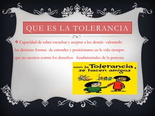 QUE ES LA TOLERANCIA
 Capacidad de saber escuchar y aceptar a los demás valorando
las distintas formas de entender y posicionarse en la vida siempre
que no atenten contra los derechos fundamentales de la persona
 