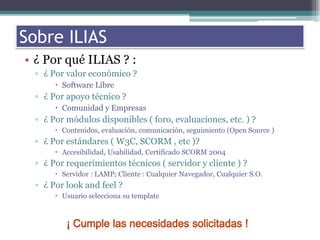 Sobre los ILIASSobre ILIAS¿ Por qué ILIAS ? :¿ Por valor económico ?Software Libre¿ Por apoyo técnico ?Comunidad y Empresas¿ Por módulos disponibles ( foro, evaluaciones, etc. ) ?Contenidos, evaluación, comunicación, seguimiento (Open Source )¿ Por estándares ( W3C, SCORM , etc )?Accesibilidad, Usabilidad, Certificado SCORM 2004¿ Por requerimientos técnicos ( servidor y cliente ) ?Servidor : LAMP; Cliente : Cualquier Navegador, Cualquier S.O.¿ Por look and feel ?Usuario selecciona su template¡ Cumple las necesidades solicitadas !