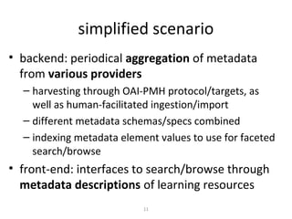 simplified scenario
• backend: periodical aggregation of metadata
  from various providers
  – harvesting through OAI-PMH protocol/targets, as
    well as human-facilitated ingestion/import
  – different metadata schemas/specs combined
  – indexing metadata element values to use for faceted
    search/browse
• front-end: interfaces to search/browse through
  metadata descriptions of learning resources
                           11
 