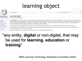 learning object




"any entity, digital or non-digital, that may
  be used for learning, education or
  training"

         ΙΕΕΕ Learning Technology Standards Committee (2002)
 