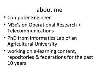 about me
• Computer Engineer
• MSc’s on Operational Research +
  Telecommunications
• PhD from Informatics Lab of an
  Agricultural University
• working on e-learning content,
  repositories & federations for the past
  10 years
 
