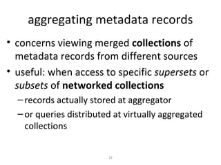 aggregating metadata records
• concerns viewing merged collections of
  metadata records from different sources
• useful: when access to specific supersets or
  subsets of networked collections
  – records actually stored at aggregator
  – or queries distributed at virtually aggregated
    collections


                         32
 