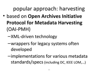 popular approach: harvesting
• based on Open Archives Initiative
  Protocol for Metadata Harvesting
  (OAI-PMH)
  – XML-driven technology
  – wrappers for legacy systems often
    developed
  – implementations for various metadata
    standards/specs (including DC, IEEE LOM,…)
                        33
 