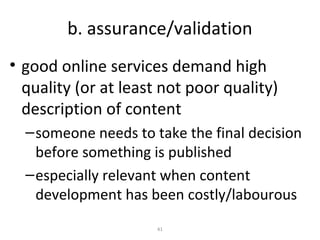 b. assurance/validation
• good online services demand high
  quality (or at least not poor quality)
  description of content
  – someone needs to take the final decision
    before something is published
  – especially relevant when content
    development has been costly/labourous
                      41
 