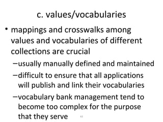 c. values/vocabularies
• mappings and crosswalks among
  values and vocabularies of different
  collections are crucial
  – usually manually defined and maintained
  – difficult to ensure that all applications
    will publish and link their vocabularies
  – vocabulary bank management tend to
    become too complex for the purpose
    that they serve   43
 