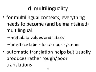 d. multilinguality
• for multilingual contexts, everything
  needs to become (and be maintained)
  multilingual
  – metadata values and labels
  – interface labels for various systems
• automatic translation helps but usually
  produces rather rough/poor
  translations
                       45
 