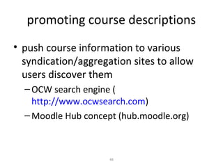 promoting course descriptions
• push course information to various
  syndication/aggregation sites to allow
  users discover them
  – OCW search engine (
    http://www.ocwsearch.com)
  – Moodle Hub concept (hub.moodle.org)



                     48
 