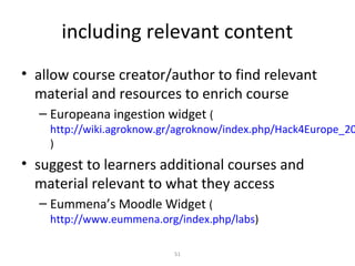 including relevant content
• allow course creator/author to find relevant
  material and resources to enrich course
  – Europeana ingestion widget (
    http://wiki.agroknow.gr/agroknow/index.php/Hack4Europe_20
    )
• suggest to learners additional courses and
  material relevant to what they access
  – Eummena’s Moodle Widget (
    http://www.eummena.org/index.php/labs)

                           51
 
