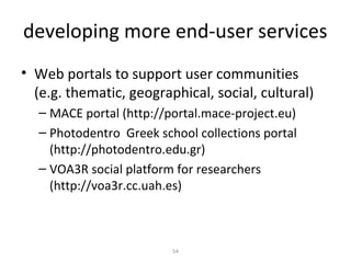developing more end-user services
• Web portals to support user communities
  (e.g. thematic, geographical, social, cultural)
  – MACE portal (http://portal.mace-project.eu)
  – Photodentro Greek school collections portal
    (http://photodentro.edu.gr)
  – VOA3R social platform for researchers
    (http://voa3r.cc.uah.es)



                         54
 