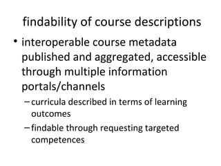 findability of course descriptions
• interoperable course metadata
  published and aggregated, accessible
  through multiple information
  portals/channels
  – curricula described in terms of learning
    outcomes
  – findable through requesting targeted
    competences
 