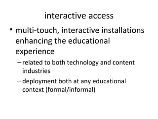 interactive access
• multi-touch, interactive installations
  enhancing the educational
  experience
  – related to both technology and content
    industries
  – deployment both at any educational
    context (formal/informal)
 