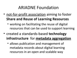 ARIADNE Foundation
• not-for-profit association aiming to foster
  Share and Reuse of Learning Resources
  • working on facilitating the reuse of digital
    resources that can be used to support learning
• created a standards-based technology
  infrastructure for metadata aggregation
  • allows publication and management of
    metadata records about digital learning
    resources in an open and scalable way
 