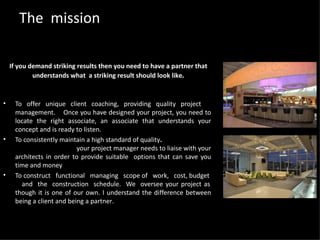 The  mission To offer unique client coaching, providing quality project  management.  Once you have designed your project, you need to locate the right associate, an associate that understands your concept and is ready to listen. To consistently maintain a high standard of quality .  your project manager needs to liaise with your architects in order to provide suitable  options that can save you time and money To construct  functional  managing  scope of  work,  cost, budget  and  the  construction  schedule.   We  oversee your project as though it is one of our own. I understand the difference between being a client and being a partner . If you demand striking results then you need to have a partner that understands what  a striking result should look like . 
