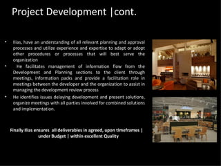 Project Development |cont. Ilias, h ave an understanding of all relevant planning and approval processes and utilize experience and expertise to adapt or adopt other procedures or processes that will best serve the organization He facilitates management of information flow from the Development and Planning sections to the client through meetings, information packs and provide a facilitation role in meetings between the developer and the organization to assist in managing the development review process He identifies issues delaying development and present solutions, organize meetings with all parties involved for combined solutions and implementation.  Finally Ilias ensures  all deliverables in agreed, upon timeframes | under Budget | within excellent Quality  