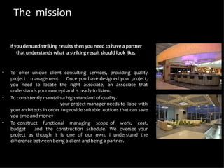 The mission

    If you demand striking results then you need to have a partner
        that understands what a striking result should look like.


•   To offer unique client consulting services, providing quality
    project management. Once you have designed your project,
    you need to locate the right associate, an associate that
    understands your concept and is ready to listen.
•   To consistently maintain a high standard of quality.
                            your project manager needs to liaise with
    your architects in order to provide suitable options that can save
    you time and money
•   To construct functional managing scope of work, cost,
    budget     and the construction schedule. We oversee your
    project as though it is one of our own. I understand the
    difference between being a client and being a partner.
 