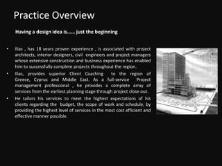Practice OverviewHaving a design idea is…… just the beginningIlias , has 18 years proven experience , is associated with project architects, interior designers, civil  engineers and project managers whose extensive construction and business experience has enabled him to successfully complete projects throughout the region.Ilias, provides superior Client Coaching  to the region of Greece, Cyprus and Middle East. As a full-service  Project management professional , he provides a complete array of services from the earliest planning stage through project close out.He tailors his services to meet the highest expectations of his clients regarding the  budget, the scope of work and schedule, by providing the highest level of services in the most cost efficient and effective manner possible.