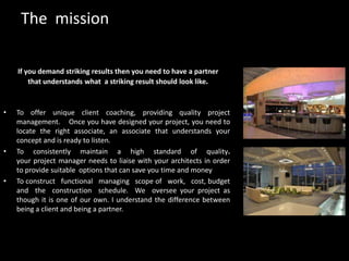 The  missionIf you demand striking results then you need to have a partner that understands what  a striking result should look like.To offer unique client coaching, providing quality project   management.    Once you have designed your project, you need to locate the right associate, an associate that understands your concept and is ready to listen.To consistently maintain a high standard of quality.                                                                    your project manager needs to liaise with your architects in order to provide suitable  options that can save you time and moneyTo construct   functional   managing   scope of   work,   cost, budget     and  the  construction  schedule.We  oversee your project as though it is one of our own. I understand the difference between being a client and being a partner.