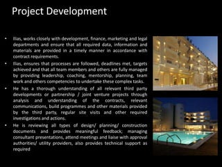 Project DevelopmentIlias, works closely with development, finance, marketing and legal departments and ensure that all required data, information and materials are provided in a timely manner in accordance with contract requirements.Ilias, ensures that processes are followed, deadlines met, targets achieved and that all team members and others are fully managed by providing leadership, coaching, mentorship, planning, team work and others competencies to undertake these complex tasks. He has a thorough understanding of all relevant third party developments or partnership / joint venture projects through analysis and understanding of the contracts, relevant communications, build programmes and other materials provided by the third party, regular site visits and other required investigations and actions. He is reviewing all types of design/ planning/ construction documents and provides meaningful feedback; managing consultant presentations, attend meetings and liaise with approval authorities/ utility providers, also provides technical support as required