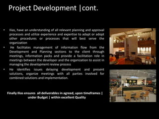 Project Development |cont.Ilias, have an understanding of all relevant planning and approval processes and utilize experience and expertise to adapt or adopt other procedures or processes that will best serve the organization He facilitates management of information flow from the Development and Planning sections to the client through meetings, information packs and provide a facilitation role in meetings between the developer and the organization to assist in managing the development review processHe identifies issues delaying development and present solutions, organize meetings with all parties involved for combined solutions and implementation.    Finally Ilias ensures  all deliverables in agreed, upon timeframes | under Budget | within excellent Quality 