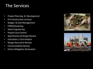 The ServicesProject Planning  &  DevelopmentPre-Construction servicesBudget  & Cost ManagementCPM/SchedulingValue EngineeringProject Cost ControlSpecification & Design ReviewEstimation / Cost AnalysisDesign Document ReviewConstructability ReviewClaims Mitigation /Evaluation