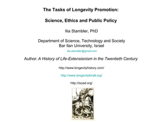 The Tasks of Longevity Promotion:
Science, Ethics and Public Policy
Ilia Stambler, PhD
Department of Science, Technology and Society
Bar Ilan University, Israel
ilia.stambler@gmail.com
Author: A History of Life-Extensionism in the Twentieth Century
http://www.longevityhistory.com/
http://www.longevityforall.org/
http://isoad.org/
 