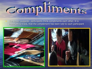 The leader suggests  participants think compliments each other. It is important to track, that the complement has been told to each participant  Compliments  