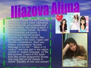 I’m Iliazova Alima. I’m 16. I’m in 10 form. I like read a many interesting books especially encyclopedia and listen to music. My hobby is sport. I have got a many friends. We often play basketball and tennis. I participated different project example Irex, Flex, Access. Also participated in the town, region and republic competitions, there are: essays, compositions ”Russian language in my life”, “ Slave in 21 century” and took part in the region contest in  english language  on the last summer. I were in the Issyk-Kyle lake on the programme Access. And took part on the Debate in theme ”Equality of men and women”  Iliazova Alima 