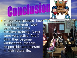 It was very splendid  how I and my friends  took part active in this excellent training. Guest were very active. And I think they become kindhearted, friendly, responsible and tolerant in their future life. Conclusion  