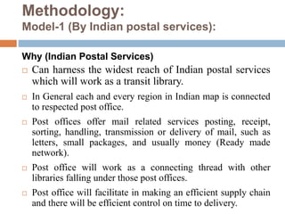 Methodology:
Model-1 (By Indian postal services):
Why (Indian Postal Services)
 Can harness the widest reach of Indian postal services
which will work as a transit library.
 In General each and every region in Indian map is connected
to respected post office.
 Post offices offer mail related services posting, receipt,
sorting, handling, transmission or delivery of mail, such as
letters, small packages, and usually money (Ready made
network).
 Post office will work as a connecting thread with other
libraries falling under those post offices.
 Post office will facilitate in making an efficient supply chain
and there will be efficient control on time to delivery.
 
