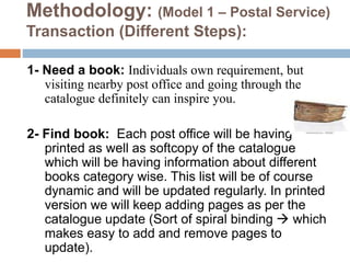 Methodology: (Model 1 – Postal Service)
Transaction (Different Steps):
1- Need a book: Individuals own requirement, but
visiting nearby post office and going through the
catalogue definitely can inspire you.
2- Find book: Each post office will be having
printed as well as softcopy of the catalogue
which will be having information about different
books category wise. This list will be of course
dynamic and will be updated regularly. In printed
version we will keep adding pages as per the
catalogue update (Sort of spiral binding  which
makes easy to add and remove pages to
update).
 