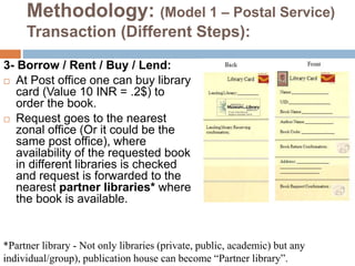 Methodology: (Model 1 – Postal Service)
Transaction (Different Steps):
3- Borrow / Rent / Buy / Lend:
 At Post office one can buy library
card (Value 10 INR = .2$) to
order the book.
 Request goes to the nearest
zonal office (Or it could be the
same post office), where
availability of the requested book
in different libraries is checked
and request is forwarded to the
nearest partner libraries* where
the book is available.
*Partner library - Not only libraries (private, public, academic) but any
individual/group), publication house can become “Partner library”.
 
