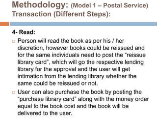 Methodology: (Model 1 – Postal Service)
Transaction (Different Steps):
4- Read:
 Person will read the book as per his / her
discretion, however books could be reissued and
for the same individuals need to post the “reissue
library card”, which will go the respective lending
library for the approval and the user will get
intimation from the lending library whether the
same could be reissued or not.
 User can also purchase the book by posting the
“purchase library card” along with the money order
equal to the book cost and the book will be
delivered to the user.
 