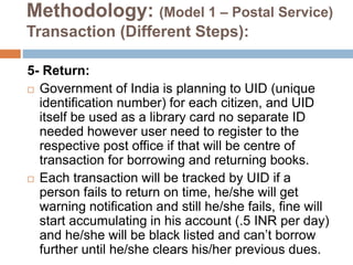 Methodology: (Model 1 – Postal Service)
Transaction (Different Steps):
5- Return:
 Government of India is planning to UID (unique
identification number) for each citizen, and UID
itself be used as a library card no separate ID
needed however user need to register to the
respective post office if that will be centre of
transaction for borrowing and returning books.
 Each transaction will be tracked by UID if a
person fails to return on time, he/she will get
warning notification and still he/she fails, fine will
start accumulating in his account (.5 INR per day)
and he/she will be black listed and can’t borrow
further until he/she clears his/her previous dues.
 