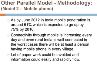Other Parallel Model - Methodology:
(Model 2 – Mobile phone)
 As by June 2012 in India mobile penetration is
around 51% which is expected to go up by
75% by 2016.
 Connectivity through mobile is increasing every
day and even rural India is well connected in
the worst cases there will be at least a person
having mobile phone in every village.
 Lot of paper work could be avoided and
information could easily and rapidly flow.
 