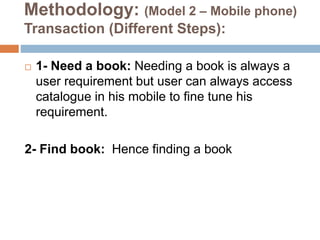 Methodology: (Model 2 – Mobile phone)
Transaction (Different Steps):
 1- Need a book: Needing a book is always a
user requirement but user can always access
catalogue in his mobile to fine tune his
requirement.
2- Find book: Hence finding a book
 