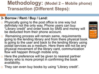 Methodology: (Model 2 – Mobile phone)
Transaction (Different Steps):
3- Borrow / Rent / Buy / Lend:
 Physically going to the post office is one way but
definitely not the only way, Phone users can buy
“Library credit” and order book by SMS and money will
be deducted from their phone account.
 Remaining process will remain same, requirements
going to the lending library and from there physical book
is going to the user and back to the lending library using
postal services as a medium. Here there will not be any
physical movement of the library card, communication
flow will happen through mobile only.
 Here the preference will be given to nearest partner
library who is more prompt in confirming the book
availability.
 They can even buy books by using “Library credit”.
 