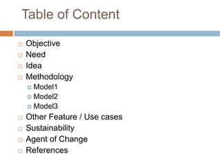 Table of Content
 Objective
 Need
 Idea
 Methodology
 Model1
 Model2
 Model3
 Other Feature / Use cases
 Sustainability
 Agent of Change
 References
 