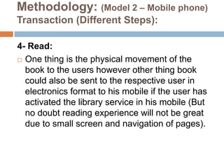 Methodology: (Model 2 – Mobile phone)
Transaction (Different Steps):
4- Read:
 One thing is the physical movement of the
book to the users however other thing book
could also be sent to the respective user in
electronics format to his mobile if the user has
activated the library service in his mobile (But
no doubt reading experience will not be great
due to small screen and navigation of pages).
 