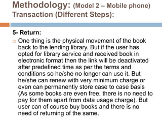 Methodology: (Model 2 – Mobile phone)
Transaction (Different Steps):
5- Return:
 One thing is the physical movement of the book
back to the lending library. But if the user has
opted for library service and received book in
electronic format then the link will be deactivated
after predefined time as per the terms and
conditions so he/she no longer can use it. But
he/she can renew with very minimum charge or
even can permanently store case to case basis
(As some books are even free, there is no need to
pay for them apart from data usage charge). But
user can of course buy books and there is no
need of returning of the same.
 