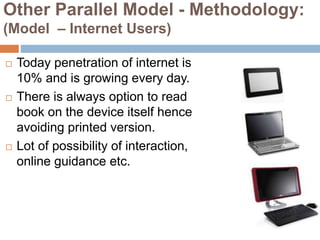 Other Parallel Model - Methodology:
(Model – Internet Users)
 Today penetration of internet is
10% and is growing every day.
 There is always option to read
book on the device itself hence
avoiding printed version.
 Lot of possibility of interaction,
online guidance etc.
 