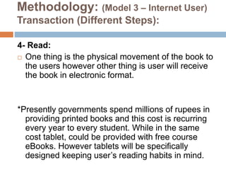 Methodology: (Model 3 – Internet User)
Transaction (Different Steps):
4- Read:
 One thing is the physical movement of the book to
the users however other thing is user will receive
the book in electronic format.
*Presently governments spend millions of rupees in
providing printed books and this cost is recurring
every year to every student. While in the same
cost tablet, could be provided with free course
eBooks. However tablets will be specifically
designed keeping user’s reading habits in mind.
 