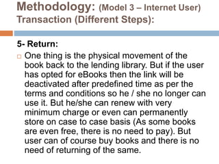 Methodology: (Model 3 – Internet User)
Transaction (Different Steps):
5- Return:
 One thing is the physical movement of the
book back to the lending library. But if the user
has opted for eBooks then the link will be
deactivated after predefined time as per the
terms and conditions so he / she no longer can
use it. But he/she can renew with very
minimum charge or even can permanently
store on case to case basis (As some books
are even free, there is no need to pay). But
user can of course buy books and there is no
need of returning of the same.
 