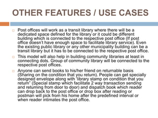 OTHER FEATURES / USE CASES
 Post offices will work as a transit library where there will be a
dedicated space defined for the library or it could be different
building which is connected to the respective post office (If post
office doesn’t have enough space to facilitate library service). Even
the existing public library or any other municipality building can be a
transit library but it has to be connected to the respective post office.
 This model will also help in building community libraries at least in
connecting dots. Group of community library will be connected to the
respective post offices.
 Anyone can send books to his/her friend on returnable basis
(Sharing on the condition that you return). People can get specially
designed envelope along with ‘library stamp on condition that you
return” (Special stamp which facilitate 2 way transaction sending
and returning from door to door) and dispatch book which reader
can drop back to the post office or drop box after reading or
postman will pick from his home after the predefined interval or
when reader intimates the post office.
 