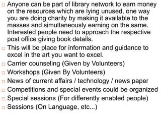  Anyone can be part of library network to earn money
on the resources which are lying unused, one way
you are doing charity by making it available to the
masses and simultaneously earning on the same.
Interested people need to approach the respective
post office giving book details.
 This will be place for information and guidance to
excel in the art you want to excel.
 Carrier counseling (Given by Volunteers)
 Workshops (Given By Volunteers)
 News of current affairs / technology / news paper
 Competitions and special events could be organized
 Special sessions (For differently enabled people)
 Sessions (On Language, etc...)
 