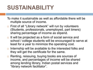 SUSTAINABILITY
To make it sustainable as well as affordable there will be
multiple source of income.
 First of all “Library network” will run by volunteers
(Students, professionals, unemployed, part timers)
sharing percentage of income as stipend.
 It will be projected as a form of social service and
school / college students will be encouraged to serve at
least for a year to minimize the operating cost.
 Internship will be available to the interested folks and
they will get the certificate for the same.
 Renting, reissuing, buying books are sources of
income, and percentages of income will be shared
among lending library, Indian postal services and
“library network facilitator”.
 