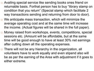  Availing special service like sending books ones friend on
returnable basis. Forthat person has to buy “library stamp on
condition that you return” (Special stamp which facilitate 2
way transactions sending and returning from door to door).
 We anticipate mass transaction, which will minimize the
average operating cost and at the same time will increase
the income. (Actual figures will be shared in the full paper).
 Money raised from workshops, events, competitions, special
sessions etc. (Amount will be affordable, but at the same
time will be good enough to have at least 30% net earnings
after cutting down all the operating expenses.
 There will not be any hierarchy in the organization, all
volunteers have to work equally and even stipend also will
be as per the earning of the Area with adjustment if it goes to
either extreme.
 