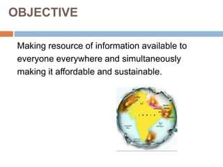OBJECTIVE
Making resource of information available to
everyone everywhere and simultaneously
making it affordable and sustainable.
 
